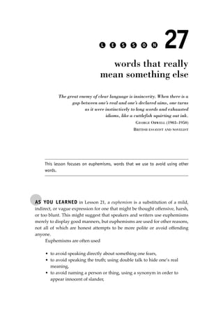 AS YOU LEARNED in Lesson 21, a euphemism is a substitution of a mild,
indirect, or vague expression for one that might be thought offensive, harsh,
or too blunt. This might suggest that speakers and writers use euphemisms
merely to display good manners, but euphemisms are used for other reasons,
not all of which are honest attempts to be more polite or avoid offending
anyone.
Euphemisms are often used
• to avoid speaking directly about something one fears,
• to avoid speaking the truth; using double talk to hide one’s real
meaning,
• to avoid naming a person or thing, using a synonym in order to
appear innocent of slander,
L E S S O N 27
words that really
mean something else
The great enemy of clear language is insincerity. When there is a
gap between one’s real and one’s declared aims, one turns
as it were instinctively to long words and exhausted
idioms, like a cuttlefish squirting out ink.
GEORGE ORWELL (1903–1950)
BRITISH ESSAYIST AND NOVELIST
This lesson focuses on euphemisms, words that we use to avoid using other
words.
JSBWord_05_183-248.qxd:JSB 12/18/08 3:25 PM Page 191
 