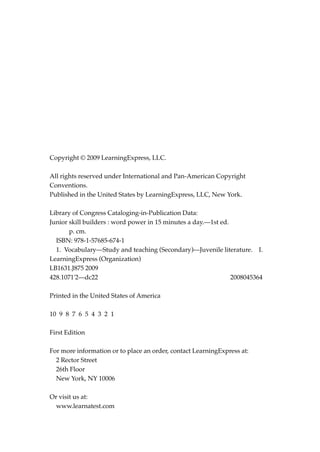 Copyright © 2009 LearningExpress, LLC.
All rights reserved under International and Pan-American Copyright
Conventions.
Published in the United States by LearningExpress, LLC, New York.
Library of Congress Cataloging-in-Publication Data:
Junior skill builders : word power in 15 minutes a day.—1st ed.
p. cm.
ISBN: 978-1-57685-674-1
1. Vocabulary—Study and teaching (Secondary)—Juvenile literature. I.
LearningExpress (Organization)
LB1631.J875 2009
428.1071'2—dc22 2008045364
Printed in the United States of America
10 9 8 7 6 5 4 3 2 1
First Edition
For more information or to place an order, contact LearningExpress at:
2 Rector Street
26th Floor
New York, NY 10006
Or visit us at:
www.learnatest.com
JSBWord_00_fm_i-viii.qxd:JSB 12/18/08 2:44 PM Page ii
 