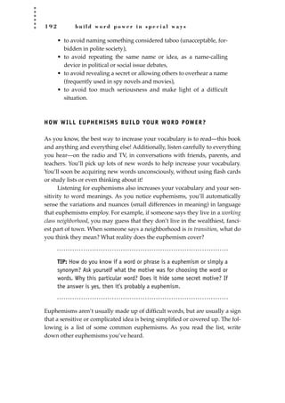 1 9 2 b u i l d w o r d p o w e r i n s p e c i a l w a y s
• to avoid naming something considered taboo (unacceptable, for-
bidden in polite society),
• to avoid repeating the same name or idea, as a name-calling
device in political or social issue debates,
• to avoid revealing a secret or allowing others to overhear a name
(frequently used in spy novels and movies),
• to avoid too much seriousness and make light of a difficult
situation.
HOW WILL EUPHEMISMS BUILD YOUR WORD POWER?
As you know, the best way to increase your vocabulary is to read—this book
and anything and everything else! Additionally, listen carefully to everything
you hear—on the radio and TV, in conversations with friends, parents, and
teachers. You’ll pick up lots of new words to help increase your vocabulary.
You’ll soon be acquiring new words unconsciously, without using ﬂash cards
or study lists or even thinking about it!
Listening for euphemisms also increases your vocabulary and your sen-
sitivity to word meanings. As you notice euphemisms, you’ll automatically
sense the variations and nuances (small differences in meaning) in language
that euphemisms employ. For example, if someone says they live in a working
class neighborhood, you may guess that they don’t live in the wealthiest, fanci-
est part of town. When someone says a neighborhood is in transition, what do
you think they mean? What reality does the euphemism cover?
TIP: How do you know if a word or phrase is a euphemism or simply a
synonym? Ask yourself what the motive was for choosing the word or
words. Why this particular word? Does it hide some secret motive? If
the answer is yes, then it’s probably a euphemism.
Euphemisms aren’t usually made up of difﬁcult words, but are usually a sign
that a sensitive or complicated idea is being simpliﬁed or covered up. The fol-
lowing is a list of some common euphemisms. As you read the list, write
down other euphemisms you’ve heard.
JSBWord_05_183-248.qxd:JSB 12/18/08 3:25 PM Page 192
 
