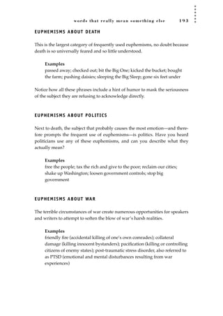 words that really mean something else 1 9 3
EUPHEMISMS ABOUT DEATH
This is the largest category of frequently used euphemisms, no doubt because
death is so universally feared and so little understood.
Examples
passed away; checked out; bit the Big One; kicked the bucket; bought
the farm; pushing daisies; sleeping the Big Sleep; gone six feet under
Notice how all these phrases include a hint of humor to mask the seriousness
of the subject they are refusing to acknowledge directly.
EUPHEMISMS ABOUT POLITICS
Next to death, the subject that probably causes the most emotion—and there-
fore prompts the frequent use of euphemisms—is politics. Have you heard
politicians use any of these euphemisms, and can you describe what they
actually mean?
Examples
free the people; tax the rich and give to the poor; reclaim our cities;
shake up Washington; loosen government controls; stop big
government
EUPHEMISMS ABOUT WAR
The terrible circumstances of war create numerous opportunities for speakers
and writers to attempt to soften the blow of war’s harsh realities.
Examples
friendly ﬁre (accidental killing of one’s own comrades); collateral
damage (killing innocent bystanders); paciﬁcation (killing or controlling
citizens of enemy states); post-traumatic stress disorder, also referred to
as PTSD (emotional and mental disturbances resulting from war
experiences)
JSBWord_05_183-248.qxd:JSB 12/18/08 3:25 PM Page 193
 