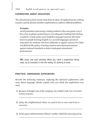 1 9 4 b u i l d w o r d p o w e r i n s p e c i a l w a y s
EUPHEMISMS ABOUT EDUCATION
The educational system creates more than its share of euphemisms by seeking
to paint a pretty picture (another euphemism) to address difﬁcult problems.
Examples
social promotion (advancing a failing student to the next grade even if
his or her academic performance is not adequate); holding back (failing
a student a whole grade year); English Language Learners (the latest
term for people learning English as a second language); special ed
(education for students who have difﬁculty in regular classes); No Child
Left Behind (the policy of testing student and school performance
against national standards to detect inadequate educational
performance)
TIP: Listen and read carefully. When you catch a euphemism being
used, try to translate it into the reality it’s seeking to mask.
PRACTICE: UNMASKING EUPHEMISMS
Rewrite the following sentences, replacing the italicized euphemism with
more direct language. Brieﬂy explain why you think the euphemism was
used.
1. Because of budget cuts at the company, my mother’s job was terminated
without prejudice.
________________________________________________________________
2. Sadly, the neighborhood where we used to live is now said to be in
transition.
________________________________________________________________
3. To her great embarrassment, Eileen’s mother called her pleasingly plump.
________________________________________________________________
JSBWord_05_183-248.qxd:JSB 12/18/08 3:25 PM Page 194
 