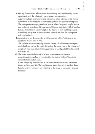 words that really mean something else 1 9 7
8. During this summer’s heat wave we suddenly had no electricity in my
apartment, and the whole city experienced a power outage.
A power outage, also known as a blackout, is often referred to by power
companies as a disruption in service to appease the possibility of panic.
The term power outage gives little hint of when the power might return
and in fact, it sounds as if the power will be out indeﬁnitely. On the other
hand, a disruption in service implies the power is only out temporarily—
something has gotten in the way of its service, but that the disruption
will be ﬁxed soon.
9. According to his defense attorney, the accused robber’s statement in
court was at least false in part.
The defense attorney is trying to mask the fact that his client misrepre-
sented at least part of the truth. Including the word true in the phrase not
completely true is an attempt to suggest that at least part of the statement
was not a lie.
10. The town instituted the use of school buses to enforce its new
commitment to a policy of ensuring that the student bodies of its schools
included students of all races.
Racial inequality remains one of the most controversial and emotional
issues in American life. The euphemistic word diversity is used as short-
hand whenever speakers are referring to the issue of inequality among
the races.
JSBWord_05_183-248.qxd:JSB 12/18/08 3:25 PM Page 197
 