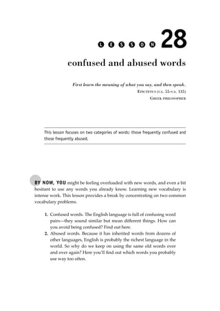 BY NOW, YOU might be feeling overloaded with new words, and even a bit
hesitant to use any words you already know. Learning new vocabulary is
intense work. This lesson provides a break by concentrating on two common
vocabulary problems.
1. Confused words. The English language is full of confusing word
pairs—they sound similar but mean different things. How can
you avoid being confused? Find out here.
2. Abused words. Because it has inherited words from dozens of
other languages, English is probably the richest language in the
world. So why do we keep on using the same old words over
and over again? Here you’ll ﬁnd out which words you probably
use way too often.
L E S S O N 28
confused and abused words
First learn the meaning of what you say, and then speak.
EPICTETUS (CA. 55–CA. 135)
GREEK PHILOSOPHER
This lesson focuses on two categories of words: those frequently confused and
those frequently abused.
JSBWord_05_183-248.qxd:JSB 12/18/08 3:25 PM Page 199
 