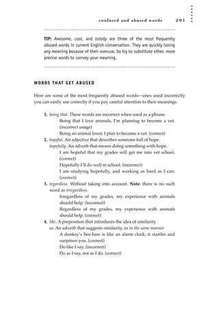 confused and abused words 2 0 1
TIP: Awesome, cool, and totally are three of the most frequently
abused words in current English conversation. They are quickly losing
any meaning because of their overuse. So try to substitute other, more
precise words to convey your meaning.
WORDS THAT GET ABUSED
Here are some of the most frequently abused words—ones used incorrectly
you can easily use correctly if you pay careful attention to their meanings.
1. being that. These words are incorrect when used as a phrase.
Being that I love animals, I’m planning to become a vet.
(incorrect usage)
Being an animal lover, I plan to become a vet. (correct)
2. hopeful. An adjective that describes someone full of hope.
hopefully. An adverb that means doing something with hope.
I am hopeful that my grades will get me into vet school.
(correct)
Hopefully I’ll do well in school. (incorrect)
I am studying hopefully, and working as hard as I can.
(correct)
3. regardless. Without taking into account. Note: there is no such
word as irregardless.
Irregardless of my grades, my experience with animals
should help. (incorrect)
Regardless of my grades, my experience with animals
should help. (correct)
4. like. A preposition that introduces the idea of similarity
as. An adverb that suggests similarity, or in the same manner
A donkey’s hee-haw is like an alarm clock; it startles and
surprises you. (correct)
Do like I say. (incorrect)
Do as I say, not as I do. (correct)
JSBWord_05_183-248.qxd:JSB 12/18/08 3:25 PM Page 201
 