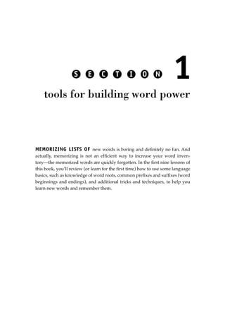 MEMORIZING LISTS OF new words is boring and deﬁnitely no fun. And
actually, memorizing is not an efﬁcient way to increase your word inven-
tory—the memorized words are quickly forgotten. In the ﬁrst nine lessons of
this book, you’ll review (or learn for the ﬁrst time) how to use some language
basics, such as knowledge of word roots, common preﬁxes and sufﬁxes (word
beginnings and endings), and additional tricks and techniques, to help you
learn new words and remember them.
1
tools for building word power
S E C T I O N
JSBWord_01_1-62.qxd:JSB 12/18/08 2:48 PM Page 13
 