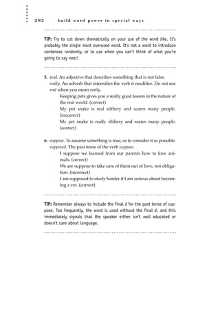 2 0 2 b u i l d w o r d p o w e r i n s p e c i a l w a y s
TIP: Try to cut down dramatically on your use of the word like. It’s
probably the single most overused word. It’s not a word to introduce
sentences randomly, or to use when you can’t think of what you’re
going to say next!
5. real. An adjective that describes something that is not false.
really. An adverb that intensiﬁes the verb it modiﬁes. Do not use
real when you mean really.
Keeping pets gives you a really good lesson in the nature of
the real world. (correct)
My pet snake is real slithery and scares many people.
(incorrect)
My pet snake is really slithery and scares many people.
(correct)
6. suppose. To assume something is true, or to consider it as possible.
supposed. The past tense of the verb suppose.
I suppose we learned from our parents how to love ani-
mals. (correct)
We are suppose to take care of them out of love, not obliga-
tion. (incorrect)
I am supposed to study harder if I am serious about becom-
ing a vet. (correct)
TIP: Remember always to include the final d for the past tense of sup-
pose. Too frequently, the word is used without the final d, and this
immediately signals that the speaker either isn’t well educated or
doesn’t care about language.
JSBWord_05_183-248.qxd:JSB 12/18/08 3:25 PM Page 202
 