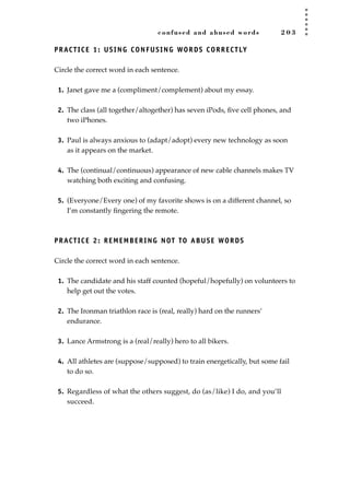 confused and abused words 2 0 3
PRACTICE 1: USING CONFUSING WORDS CORRECTLY
Circle the correct word in each sentence.
1. Janet gave me a (compliment/complement) about my essay.
2. The class (all together/altogether) has seven iPods, ﬁve cell phones, and
two iPhones.
3. Paul is always anxious to (adapt/adopt) every new technology as soon
as it appears on the market.
4. The (continual/continuous) appearance of new cable channels makes TV
watching both exciting and confusing.
5. (Everyone/Every one) of my favorite shows is on a different channel, so
I’m constantly ﬁngering the remote.
PRACTICE 2: REMEMBERING NOT TO ABUSE WORDS
Circle the correct word in each sentence.
1. The candidate and his staff counted (hopeful/hopefully) on volunteers to
help get out the votes.
2. The Ironman triathlon race is (real, really) hard on the runners’
endurance.
3. Lance Armstrong is a (real/really) hero to all bikers.
4. All athletes are (suppose/supposed) to train energetically, but some fail
to do so.
5. Regardless of what the others suggest, do (as/like) I do, and you’ll
succeed.
JSBWord_05_183-248.qxd:JSB 12/18/08 3:25 PM Page 203
 