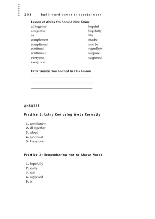 2 0 4 b u i l d w o r d p o w e r i n s p e c i a l w a y s
Lesson 28 Words You Should Now Know
Extra Word(s) You Learned in This Lesson
_______________________________________
_______________________________________
_______________________________________
_______________________________________
ANSWERS
Practice 1: Using Confusing Words Correctly
1. compliment
2. all together
3. adopt
4. continual
5. Every one
Practice 2: Remembering Not to Abuse Words
1. hopefully
2. really
3. real
4. supposed
5. as
all together
altogether
as
complement
compliment
continual
continuous
everyone
every one
hopeful
hopefully
like
maybe
may be
regardless
suppose
supposed
JSBWord_05_183-248.qxd:JSB 12/18/08 3:25 PM Page 204
 