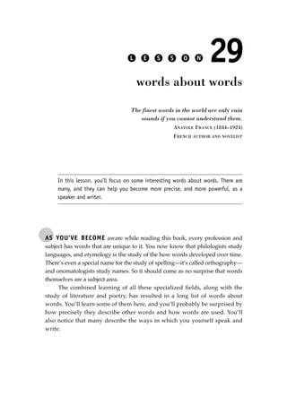 AS YOU’VE BECOME aware while reading this book, every profession and
subject has words that are unique to it. You now know that philologists study
languages, and etymology is the study of the how words developed over time.
There’s even a special name for the study of spelling—it’s called orthography—
and onomatologists study names. So it should come as no surprise that words
themselves are a subject area.
The combined learning of all these specialized fields, along with the
study of literature and poetry, has resulted in a long list of words about
words. You’ll learn some of them here, and you’ll probably be surprised by
how precisely they describe other words and how words are used. You’ll
also notice that many describe the ways in which you yourself speak and
write.
L E S S O N 29
words about words
The finest words in the world are only vain
sounds if you cannot understand them.
ANATOLE FRANCE (1844–1924)
FRENCH AUTHOR AND NOVELIST
In this lesson, you’ll focus on some interesting words about words. There are
many, and they can help you become more precise, and more powerful, as a
speaker and writer.
JSBWord_05_183-248.qxd:JSB 12/18/08 3:25 PM Page 205
 