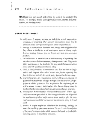 2 0 6 b u i l d w o r d p o w e r i n s p e c i a l w a y s
TIP: Check your own speech and writing for some of the words in this
lesson. For example, do you use superfluous words, clichés, circumlo-
cutions, or non sequiturs?
WORDS ABOUT WORDS
1. ambiguous. A vague, unclear, or indeﬁnite word, expression,
sentence, or meaning. Our teacher’s instructions about how to
write our essays were quite ambiguous, which confused us all.
2. analogy. A comparison between two things that suggests that
they show a similarity in at least some aspects. Many people
draw an analogy between how our brains work and how computers
function.
3. circumlocution. A roundabout or indirect way of speaking; the
use of more words than necessary to express an idea. My grand-
father was famous in the family for his long-winded circumlocutions
about what life was like when he was a boy.
4. cliché. A trite, overused expression or idea that has lost its origi-
nality and impact. Our school nurse was forever repeating her
favorite timeworn cliché, An apple a day keeps the doctor away.
5. epigram/epigraph. An epigram is a short, witty poem, saying, or
quotation that conveys a single thought in a clever way. An epi-
graph is a brief quotation that appears at the beginning of an
article, essay, or novel to introduce the theme. Every lesson in
this book has been introduced with an epigram used as an epigraph.
6. non sequitur. A statement or conclusion that doesn’t follow logi-
cally from what preceded it. John’s suggestion that we all protest
the requirement of school uniforms was a non sequitur after the prin-
cipal’s announcement that our summer vacation was going to be cut
short.
7. nuance. A slight degree of difference in meaning, feeling, or
tone of something spoken or written. The poet’s varied description
of the joys of spring included subtle nuances that made us think of the
changing seasons in an entirely new light.
JSBWord_05_183-248.qxd:JSB 12/18/08 3:25 PM Page 206
 