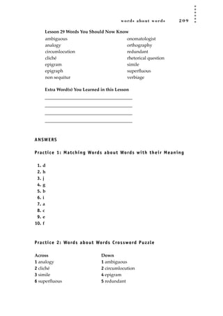 words about words 2 0 9
Lesson 29 Words You Should Now Know
Extra Word(s) You Learned in this Lesson
_______________________________________
_______________________________________
_______________________________________
_______________________________________
ANSWERS
Practice 1: Matching Words about Words with their Meaning
1. d
2. h
3. j
4. g
5. b
6. i
7. a
8. c
9. e
10. f
Practice 2: Words about Words Crossword Puzzle
Across Down
1 analogy 1 ambiguous
2 cliché 2 circumlocution
3 simile 4 epigram
6 superﬂuous 5 redundant
ambiguous
analogy
circumlocution
cliché
epigram
epigraph
non sequitur
onomatologist
orthography
redundant
rhetorical question
simile
superﬂuous
verbiage
JSBWord_05_183-248.qxd:JSB 12/18/08 3:26 PM Page 209
 
