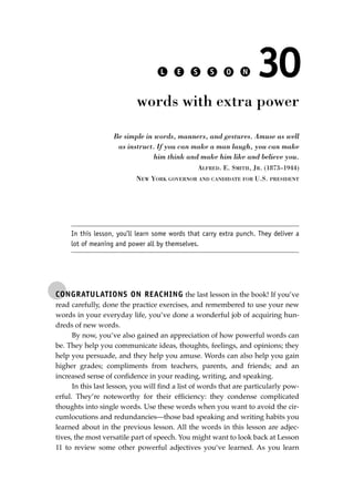 CONGRATULATIONS ON REACHING the last lesson in the book! If you’ve
read carefully, done the practice exercises, and remembered to use your new
words in your everyday life, you’ve done a wonderful job of acquiring hun-
dreds of new words.
By now, you’ve also gained an appreciation of how powerful words can
be. They help you communicate ideas, thoughts, feelings, and opinions; they
help you persuade, and they help you amuse. Words can also help you gain
higher grades; compliments from teachers, parents, and friends; and an
increased sense of conﬁdence in your reading, writing, and speaking.
In this last lesson, you will ﬁnd a list of words that are particularly pow-
erful. They’re noteworthy for their efﬁciency: they condense complicated
thoughts into single words. Use these words when you want to avoid the cir-
cumlocutions and redundancies—those bad speaking and writing habits you
learned about in the previous lesson. All the words in this lesson are adjec-
tives, the most versatile part of speech. You might want to look back at Lesson
11 to review some other powerful adjectives you‘ve learned. As you learn
L E S S O N 30
words with extra power
Be simple in words, manners, and gestures. Amuse as well
as instruct. If you can make a man laugh, you can make
him think and make him like and believe you.
ALFRED. E. SMITH, JR. (1873–1944)
NEW YORK GOVERNOR AND CANDIDATE FOR U.S. PRESIDENT
In this lesson, you’ll learn some words that carry extra punch. They deliver a
lot of meaning and power all by themselves.
JSBWord_05_183-248.qxd:JSB 12/18/08 3:26 PM Page 211
 
