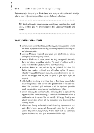 2 1 2 b u i l d w o r d p o w e r i n s p e c i a l w a y s
these new adjectives, stop to think about how many additional words it might
take to convey the meaning of just one well-chosen adjective.
TIP: Words with extra power convey complicated meanings in a small
space, an ideal goal for anyone seeking true vocabulary breadth and
power.
WORDS WITH EXTRA POWER
1. cacophonous. Describes loud, confusing, and disagreeable sound
or noise. My parents consider my favorite hip hop music nothing but
cacophonous noise.
2. demure. Modest, reserved, and even shy. Cinderella is a classic
example of a demure young woman.
3. esoteric. Understood by or meant for only the special few who
have private or secret knowledge. The study of prehistoric ﬁsh is
quite an esoteric ﬁeld, but one that is truly fascinating.
4. feminist. Refers to the philosophy or political doctrine that
holds that social, political, and all other rights of women
should be equal to those of men. The feminist movement has con-
tinued its struggle over the past 150 years to gain equal rights for
women.
5. glib. Said of speaking or writing that is ﬂuent and smooth, but
is also superﬁcial and shows little preparation or sincere con-
cern. The candidate’s glib responses to all the reporter’s questions
made me suspicious about her real qualiﬁcations for ofﬁce.
6. ironic. Seeking to communicate a meaning that is actually the
opposite of its literal meaning; a contradiction between what is
said and what is meant. The story’s title, A Happy Ending, was
clearly ironic since almost all the characters were disappointed or
dead by the end.
7. obsequious. Acting submissive and ﬂattering to someone per-
ceived to be more powerful. In my math class, there is one obse-
quious boy who is always trying to win favor with the teacher; he
ﬁgures he can do less work if he becomes the teacher’s pet.
JSBWord_05_183-248.qxd:JSB 12/18/08 3:26 PM Page 212
 