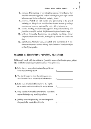 words with extra power 2 1 3
8. ominous. Threatening, or seeming to promise evil or harm. Our
teacher’s ominous suggestion that we should get a good night’s sleep
before our next test scared us into studying harder.
9. pompous. Puffed up with vanity and pretending to be grand
and elegant. The political candidate lost the race because of his huge
promises and pompous speeches that voters felt were insincere.
10. sadistic. Finding pleasure in being cruel. Billy, our class bully, was
feared because of his sadistic delight in making fun of weaker boys.
11. sardonic. Ironically humorous; sarcastically mocking. Homer
Simpson is a sardonic husband, making fun of his wife and kids all the
time.
12. sophisticated. Worldly wise, educated, and experienced. A stu-
dent with a sophisticated vocabulary is assured easier essay writing as
well as higher grades.
PRACTICE 1: IDENTIFYING POWERFUL ADJECTIVES
Fill in each blank with the adjective from this lesson that ﬁts the description.
The ﬁrst letter of each correct answer has been provided.
1. John always seems to speak easily and know
what he is talking about. g_________________
2. The band forgot to tune their instruments,
and the result was a horrible kind of noise. c _________________
3. Sally was determined to improve the rights
of women, and believed in this set of beliefs. f _________________
4. Billy was known for his cruelty and was often
accused of enjoying insulting others. s _________________
5. Jeremy was always trying too hard to please
the people he wanted for friends. o_________________
JSBWord_05_183-248.qxd:JSB 12/18/08 3:26 PM Page 213
 