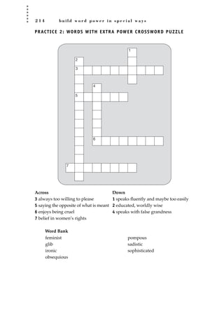 2 1 4 b u i l d w o r d p o w e r i n s p e c i a l w a y s
PRACTICE 2: WORDS WITH EXTRA POWER CROSSWORD PUZZLE
Across Down
3 always too willing to please 1 speaks ﬂuently and maybe too easily
5 saying the opposite of what is meant 2 educated, worldly wise
6 enjoys being cruel 4 speaks with false grandness
7 belief in women’s rights
Word Bank
3
4
5
2
1
6
7
feminist
glib
ironic
obsequious
pompous
sadistic
sophisticated
JSBWord_05_183-248.qxd:JSB 12/18/08 3:26 PM Page 214
 