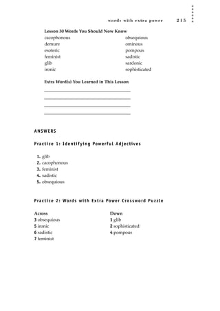 words with extra power 2 1 5
Lesson 30 Words You Should Now Know
Extra Word(s) You Learned in This Lesson
_______________________________________
_______________________________________
_______________________________________
_______________________________________
ANSWERS
Practice 1: Identifying Powerful Adjectives
1. glib
2. cacophonous
3. feminist
4. sadistic
5. obsequious
Practice 2: Words with Extra Power Crossword Puzzle
Across Down
3 obsequious 1 glib
5 ironic 2 sophisticated
6 sadistic 4 pompous
7 feminist
cacophonous
demure
esoteric
feminist
glib
ironic
obsequious
ominous
pompous
sadistic
sardonic
sophisticated
JSBWord_05_183-248.qxd:JSB 12/18/08 3:26 PM Page 215
 