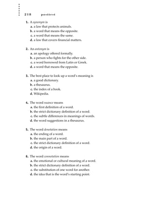 2 1 8 p o s t t e s t
1. A synonym is
a. a law that protects animals.
b. a word that means the opposite.
c. a word that means the same.
d. a law that covers ﬁnancial matters.
2. An antonym is
a. an apology offered formally.
b. a person who ﬁghts for the other side.
c. a word borrowed from Latin or Greek.
d. a word that means the opposite.
3. The best place to look up a word’s meaning is
a. a good dictionary.
b. a thesaurus.
c. the index of a book.
d. Wikipedia.
4. The word nuance means
a. the ﬁrst deﬁnition of a word.
b. the strict dictionary deﬁnition of a word.
c. the subtle differences in meanings of words.
d. the word suggestions in a thesaurus.
5. The word denotation means
a. the ending of a word.
b. the main part of a word.
c. the strict dictionary deﬁnition of a word.
d. the origin of a word.
6. The word connotation means
a. the emotional or cultural meaning of a word.
b. the strict dictionary deﬁnition of a word.
c. the substitution of one word for another.
d. the idea that is the word’s starting point.
JSBWord_05_183-248.qxd:JSB 12/18/08 3:26 PM Page 218
 