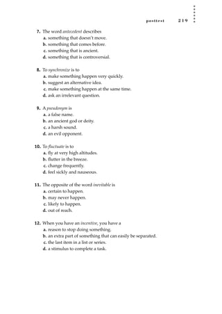 posttest 2 1 9
7. The word antecedent describes
a. something that doesn’t move.
b. something that comes before.
c. something that is ancient.
d. something that is controversial.
8. To synchronize is to
a. make something happen very quickly.
b. suggest an alternative idea.
c. make something happen at the same time.
d. ask an irrelevant question.
9. A pseudonym is
a. a false name.
b. an ancient god or deity.
c. a harsh sound.
d. an evil opponent.
10. To ﬂuctuate is to
a. ﬂy at very high altitudes.
b. ﬂutter in the breeze.
c. change frequently.
d. feel sickly and nauseous.
11. The opposite of the word inevitable is
a. certain to happen.
b. may never happen.
c. likely to happen.
d. out of reach.
12. When you have an incentive, you have a
a. reason to stop doing something.
b. an extra part of something that can easily be separated.
c. the last item in a list or series.
d. a stimulus to complete a task.
JSBWord_05_183-248.qxd:JSB 12/18/08 3:26 PM Page 219
 