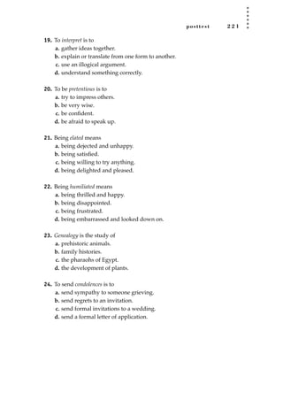 posttest 2 2 1
19. To interpret is to
a. gather ideas together.
b. explain or translate from one form to another.
c. use an illogical argument.
d. understand something correctly.
20. To be pretentious is to
a. try to impress others.
b. be very wise.
c. be conﬁdent.
d. be afraid to speak up.
21. Being elated means
a. being dejected and unhappy.
b. being satisﬁed.
c. being willing to try anything.
d. being delighted and pleased.
22. Being humiliated means
a. being thrilled and happy.
b. being disappointed.
c. being frustrated.
d. being embarrassed and looked down on.
23. Genealogy is the study of
a. prehistoric animals.
b. family histories.
c. the pharaohs of Egypt.
d. the development of plants.
24. To send condolences is to
a. send sympathy to someone grieving.
b. send regrets to an invitation.
c. send formal invitations to a wedding.
d. send a formal letter of application.
JSBWord_05_183-248.qxd:JSB 12/18/08 3:26 PM Page 221
 