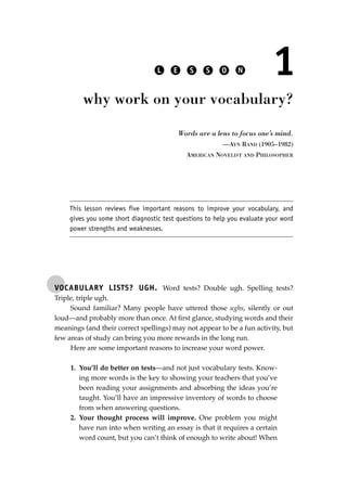 VOCABULARY LISTS? UGH. Word tests? Double ugh. Spelling tests?
Triple, triple ugh.
Sound familiar? Many people have uttered those ughs, silently or out
loud—and probably more than once. At ﬁrst glance, studying words and their
meanings (and their correct spellings) may not appear to be a fun activity, but
few areas of study can bring you more rewards in the long run.
Here are some important reasons to increase your word power.
1. You’ll do better on tests—and not just vocabulary tests. Know-
ing more words is the key to showing your teachers that you’ve
been reading your assignments and absorbing the ideas you’re
taught. You’ll have an impressive inventory of words to choose
from when answering questions.
2. Your thought process will improve. One problem you might
have run into when writing an essay is that it requires a certain
word count, but you can’t think of enough to write about! When
L E S S O N 1
why work on your vocabulary?
Words are a lens to focus one’s mind.
—AYN RAND (1905–1982)
AMERICAN NOVELIST AND PHILOSOPHER
This lesson reviews five important reasons to improve your vocabulary, and
gives you some short diagnostic test questions to help you evaluate your word
power strengths and weaknesses.
JSBWord_01_1-62.qxd:JSB 12/18/08 2:48 PM Page 15
 