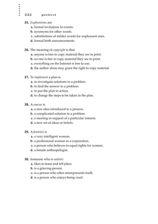 2 2 2 p o s t t e s t
25. Euphemisms are
a. formal invitations to events.
b. synonyms for other words.
c. substitutions of milder words for unpleasant ones.
d. formal birth announcements.
26. The meaning of copyright is that
a. anyone is free to copy material they see in print.
b. no one is free to copy material they see in print.
c. everything on the Internet is free to use.
d. the author alone may grant the right to copy material.
27. To implement a plan is
a. to investigate solutions to a problem.
b. to ﬁnd the answer to a problem.
c. to put the plan in action.
d. to change the steps to be taken in the plan.
28. A caucus is
a. a new idea introduced to a process.
b. a complicated solution to a problem.
c. a meeting in support of a particular interest.
d. a new set of ideas or beliefs.
29. A feminist is
a. a very intelligent woman.
b. a professional woman in a corporation.
c. a person who believes in equal rights for women.
d. a female anthropologist.
30. Someone who is sadistic
a. likes to tease and tell jokes.
b. is a grieving person.
c. is a person who often misrepresents truth.
d. is a person who enjoys being cruel.
JSBWord_05_183-248.qxd:JSB 12/18/08 3:26 PM Page 222
 