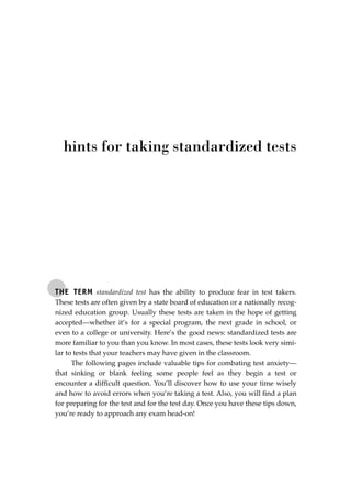 THE TERM standardized test has the ability to produce fear in test takers.
These tests are often given by a state board of education or a nationally recog-
nized education group. Usually these tests are taken in the hope of getting
accepted—whether it’s for a special program, the next grade in school, or
even to a college or university. Here’s the good news: standardized tests are
more familiar to you than you know. In most cases, these tests look very simi-
lar to tests that your teachers may have given in the classroom.
The following pages include valuable tips for combating test anxiety—
that sinking or blank feeling some people feel as they begin a test or
encounter a difﬁcult question. You’ll discover how to use your time wisely
and how to avoid errors when you’re taking a test. Also, you will ﬁnd a plan
for preparing for the test and for the test day. Once you have these tips down,
you’re ready to approach any exam head-on!
hints for taking standardized tests
JSBWord_05_183-248.qxd:JSB 12/18/08 3:26 PM Page 225
 