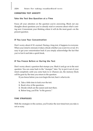 2 2 6 h i n t s f o r t a k i n g s t a n d a r d i z e d t e s t s
COMBATING TEST ANXIETY
Take the Test One Question at a Time
Focus all your attention on the question you’re answering. Block out any
thoughts about questions you’ve already read or concerns about what’s com-
ing next. Concentrate your thinking where it will do the most good—on the
present question.
If You Lose Your Concentration
Don’t worry about it! It’s normal. During a long test, it happens to everyone.
When your mind is stressed, it takes a break whether you want it to or not. It’s
easy to get your concentration back if you simply acknowledge the fact that
you’ve lost it and take a quick break.
If You Freeze Before or During the Test
Don’t worry about a question that stumps you. Mark it and go on to the next
question. You can come back to the “stumper” later. Try to put it out of your
mind completely until you come back to it. Chances are, the memory block
will be gone by the time you return to the question.
If you freeze before you even begin the test, here’s what to do:
1. Take a little time to look over the test.
2. Read a few of the questions.
3. Decide which are the easiest and start there.
4. Before long, you’ll be “in the groove.”
TIME STRATEGIES
With the strategies in this section, you’ll notice the next timed test you take is
not as scary.
JSBWord_05_183-248.qxd:JSB 12/18/08 3:26 PM Page 226
 
