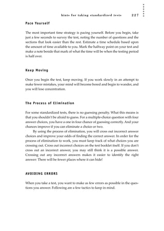 hints for taking standardized tests 2 2 7
Pace Yourself
The most important time strategy is pacing yourself. Before you begin, take
just a few seconds to survey the test, noting the number of questions and the
sections that look easier than the rest. Estimate a time schedule based upon
the amount of time available to you. Mark the halfway point on your test and
make a note beside that mark of what the time will be when the testing period
is half over.
Keep Moving
Once you begin the test, keep moving. If you work slowly in an attempt to
make fewer mistakes, your mind will become bored and begin to wander, and
you will lose concentration.
The Process of Elimination
For some standardized tests, there is no guessing penalty. What this means is
that you shouldn’t be afraid to guess. For a multiple-choice question with four
answer choices, you have a one in four chance of guessing correctly. And your
chances improve if you can eliminate a choice or two.
By using the process of elimination, you will cross out incorrect answer
choices and improve your odds of ﬁnding the correct answer. In order for the
process of elimination to work, you must keep track of what choices you are
crossing out. Cross out incorrect choices on the test booklet itself. If you don’t
cross out an incorrect answer, you may still think it is a possible answer.
Crossing out any incorrect answers makes it easier to identify the right
answer: There will be fewer places where it can hide!
AVOIDING ERRORS
When you take a test, you want to make as few errors as possible in the ques-
tions you answer. Following are a few tactics to keep in mind.
JSBWord_05_183-248.qxd:JSB 12/18/08 3:26 PM Page 227
 