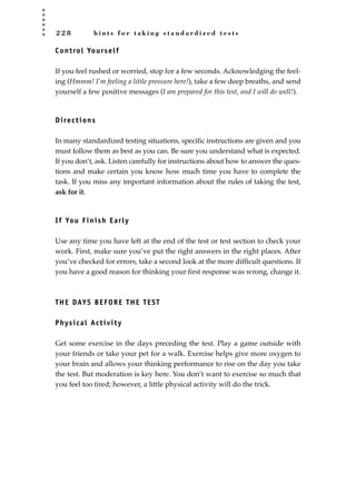 2 2 8 h i n t s f o r t a k i n g s t a n d a r d i z e d t e s t s
Control Yourself
If you feel rushed or worried, stop for a few seconds. Acknowledging the feel-
ing (Hmmm! I’m feeling a little pressure here!), take a few deep breaths, and send
yourself a few positive messages (I am prepared for this test, and I will do well!).
Directions
In many standardized testing situations, speciﬁc instructions are given and you
must follow them as best as you can. Be sure you understand what is expected.
If you don’t, ask. Listen carefully for instructions about how to answer the ques-
tions and make certain you know how much time you have to complete the
task. If you miss any important information about the rules of taking the test,
ask for it.
If You Finish Early
Use any time you have left at the end of the test or test section to check your
work. First, make sure you’ve put the right answers in the right places. After
you’ve checked for errors, take a second look at the more difﬁcult questions. If
you have a good reason for thinking your ﬁrst response was wrong, change it.
THE DAYS BEFORE THE TEST
Physical Activity
Get some exercise in the days preceding the test. Play a game outside with
your friends or take your pet for a walk. Exercise helps give more oxygen to
your brain and allows your thinking performance to rise on the day you take
the test. But moderation is key here. You don’t want to exercise so much that
you feel too tired; however, a little physical activity will do the trick.
JSBWord_05_183-248.qxd:JSB 12/18/08 3:26 PM Page 228
 