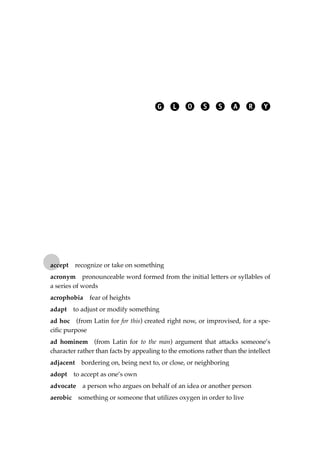 accept recognize or take on something
acronym pronounceable word formed from the initial letters or syllables of
a series of words
acrophobia fear of heights
adapt to adjust or modify something
ad hoc (from Latin for for this) created right now, or improvised, for a spe-
ciﬁc purpose
ad hominem (from Latin for to the man) argument that attacks someone’s
character rather than facts by appealing to the emotions rather than the intellect
adjacent bordering on, being next to, or close, or neighboring
adopt to accept as one’s own
advocate a person who argues on behalf of an idea or another person
aerobic something or someone that utilizes oxygen in order to live
G L O S S A R Y
JSBWord_05_183-248.qxd:JSB 12/18/08 3:26 PM Page 231
 