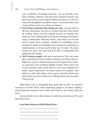 1 6 t o o l s f o r b u i l d i n g w o r d p o w e r
your vocabulary knowledge increases, you can describe your
ideas, feelings, opinions, and facts more precisely because you
have more words at your disposal. Before you know it, you’ll not
only write thoughtful, descriptive essays—you’ll meet that word
count and have more to say than ever before!
3. You’ll better understand the things you read. You get most of
the new information you learn, in school and out in the world,
by reading. Think of all the reading you do: on websites and
blogs you visit, sending and receiving text messages, listening to
songs. Commercials, television shows, and movies you see are
full of words. Every medium, whether it’s something you’re
assigned in school or something you’ve chosen to experience as
entertainment, is at least partly made up of words. The more
words you know, the more you’ll be able to understand and
appreciate new things.
4. You’ll impress people with your word power. This may seem
like a superﬁcial reason to build vocabulary, but think about it.
Right now, you’re a student and you want to impress your teach-
ers and prove your academic abilities to them. Once you’re out
in the working world, you’ll ﬁnd it’s even more important to
make a good impression—on future bosses, for example. And
both now and in the future, you’ve got to convince friends and
family that you know what you’re talking about and you mean
what you say.
What better way to accomplish these goals than to have an extensive
inventory of words! That’s what impressing people is all about: making a
good impression because you’ve found the words to say exactly what you
mean.
Can you think of any other reasons to build your word power? If so, jot
them down here:
Even More Reasons to Build Word Power
_______________________________________
_______________________________________
_______________________________________
_______________________________________
JSBWord_01_1-62.qxd:JSB 12/18/08 2:48 PM Page 16
 