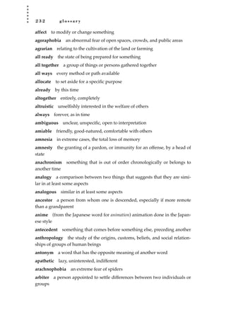 2 3 2 g l o s s a r y
affect to modify or change something
agoraphobia an abnormal fear of open spaces, crowds, and public areas
agrarian relating to the cultivation of the land or farming
all ready the state of being prepared for something
all together a group of things or persons gathered together
all ways every method or path available
allocate to set aside for a speciﬁc purpose
already by this time
altogether entirely, completely
altruistic unselﬁshly interested in the welfare of others
always forever, as in time
ambiguous unclear, unspeciﬁc, open to interpretation
amiable friendly, good-natured, comfortable with others
amnesia in extreme cases, the total loss of memory
amnesty the granting of a pardon, or immunity for an offense, by a head of
state
anachronism something that is out of order chronologically or belongs to
another time
analogy a comparison between two things that suggests that they are simi-
lar in at least some aspects
analogous similar in at least some aspects
ancestor a person from whom one is descended, especially if more remote
than a grandparent
anime (from the Japanese word for animation) animation done in the Japan-
ese style
antecedent something that comes before something else, preceding another
anthropology the study of the origins, customs, beliefs, and social relation-
ships of groups of human beings
antonym a word that has the opposite meaning of another word
apathetic lazy, uninterested, indifferent
arachnophobia an extreme fear of spiders
arbiter a person appointed to settle differences between two individuals or
groups
JSBWord_05_183-248.qxd:JSB 12/18/08 3:26 PM Page 232
 