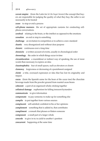 2 3 4 g l o s s a r y
caveat emptor (from the Latin for let the buyer beware) the concept that buy-
ers are responsible for judging the quality of what they buy; the seller is not
necessarily to be trusted
cease to stop or end a process
cell-phone manners the set of appropriate customs for conducting cell-
phone conversations
cerebral relating to the brain, or the intellect as opposed to the emotions
cessation an end or stop to something
challenge an invitation to competition or to achieve a new standard
chaotic very disorganized and without clear purpose
chronic continuous over a long time
chronicle a written account of events, usually in chronological order
chronology the order in which things occur in time
circumlocution a roundabout or indirect way of speaking; the use of more
words than necessary to express an idea
claustrophobia fear of small spaces, such as elevators or closets
clemency forgiveness or decreasing of a punishment assigned
cliché a trite, overused expression or idea that has lost its originality and
impact.
cocoa (from the Spanish name for the bean of the cacao tree) the chocolate
beverage made from the powder ground from roasted cacao beans
coherent a part of an organized whole; sticking together
collateral damage euphemism for killing innocent bystanders
communicate to give information
compensate to pay someone; to make up for something else
compile to put together from various sources
complacent self-satisﬁed; conﬁdent in his or her opinions
complement something that is added in, that contributes
compliment a remark that pleases or ﬂatters someone
component a small part of a larger whole
concede to give in to; to yield to another’s position
concurrent happening at the same time
JSBWord_05_183-248.qxd:JSB 12/18/08 3:26 PM Page 234
 