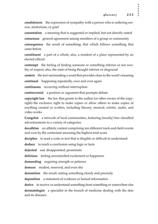 glossary 2 3 5
condolences the expression of sympathy with a person who is suffering sor-
row, misfortune, or grief
connotation a meaning that is suggested or implied, but not directly stated
consensus general agreement among members of a group or community
consequence the result of something; that which follows something that
came before
constituent a part of a whole; also, a resident of a place represented by an
elected ofﬁcial
contempt the feeling of ﬁnding someone or something inferior or not wor-
thy of respect; also, the state of being thought inferior or disgraced
context the text surrounding a word that provides clues to the word’s meaning
continual happening repeatedly, over and over again
continuous occurring without interruption
controversial a position or argument that prompts debate
copyright law the law that grants to the author (or other owner of the copy-
right) the exclusive right to make copies or allow others to make copies of
anything created or written, including literary, musical, artistic, audio, and
video works
Craigslist a network of local communities, featuring (mostly) free classiﬁed
advertisements in a variety of categories
decathlon an athletic contest comprising ten different track-and-ﬁeld events
and won by the contestant amassing the highest total score
decipher to read a code or text that is illegible or difﬁcult to understand
deduce to reach a conclusion using logic or facts
dejected sad, disappointed, pessimistic
delirious feeling uncontrolled excitement or happiness
demanding requiring strength or patience
demure modest, reserved, and even shy
denotation the result; stating something clearly and precisely
deposition a statement of evidence or factual information
derive to receive or understand something from something or somewhere else
dermatologist a specialist in the branch of medicine dealing with the skin
and its diseases
JSBWord_05_183-248.qxd:JSB 12/18/08 3:26 PM Page 235
 