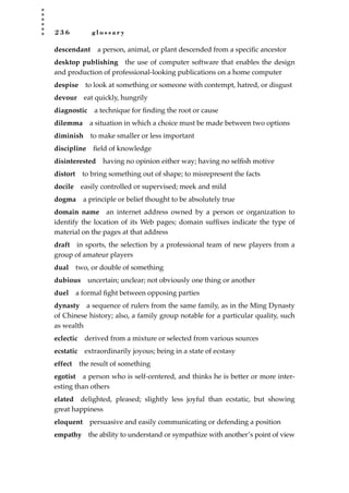 2 3 6 g l o s s a r y
descendant a person, animal, or plant descended from a speciﬁc ancestor
desktop publishing the use of computer software that enables the design
and production of professional-looking publications on a home computer
despise to look at something or someone with contempt, hatred, or disgust
devour eat quickly, hungrily
diagnostic a technique for ﬁnding the root or cause
dilemma a situation in which a choice must be made between two options
diminish to make smaller or less important
discipline ﬁeld of knowledge
disinterested having no opinion either way; having no selﬁsh motive
distort to bring something out of shape; to misrepresent the facts
docile easily controlled or supervised; meek and mild
dogma a principle or belief thought to be absolutely true
domain name an internet address owned by a person or organization to
identify the location of its Web pages; domain sufﬁxes indicate the type of
material on the pages at that address
draft in sports, the selection by a professional team of new players from a
group of amateur players
dual two, or double of something
dubious uncertain; unclear; not obviously one thing or another
duel a formal ﬁght between opposing parties
dynasty a sequence of rulers from the same family, as in the Ming Dynasty
of Chinese history; also, a family group notable for a particular quality, such
as wealth
eclectic derived from a mixture or selected from various sources
ecstatic extraordinarily joyous; being in a state of ecstasy
effect the result of something
egotist a person who is self-centered, and thinks he is better or more inter-
esting than others
elated delighted, pleased; slightly less joyful than ecstatic, but showing
great happiness
eloquent persuasive and easily communicating or defending a position
empathy the ability to understand or sympathize with another’s point of view
JSBWord_05_183-248.qxd:JSB 12/18/08 3:26 PM Page 236
 