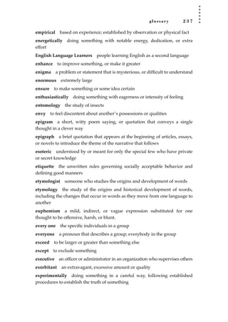 glossary 2 3 7
empirical based on experience; established by observation or physical fact
energetically doing something with notable energy, dedication, or extra
effort
English Language Learners people learning English as a second language
enhance to improve something, or make it greater
enigma a problem or statement that is mysterious, or difﬁcult to understand
enormous extremely large
ensure to make something or some idea certain
enthusiastically doing something with eagerness or intensity of feeling
entomology the study of insects
envy to feel discontent about another’s possessions or qualities
epigram a short, witty poem saying, or quotation that conveys a single
thought in a clever way
epigraph a brief quotation that appears at the beginning of articles, essays,
or novels to introduce the theme of the narrative that follows
esoteric understood by or meant for only the special few who have private
or secret knowledge
etiquette the unwritten rules governing socially acceptable behavior and
deﬁning good manners
etymologist someone who studies the origins and development of words
etymology the study of the origins and historical development of words,
including the changes that occur in words as they move from one language to
another
euphemism a mild, indirect, or vague expression substituted for one
thought to be offensive, harsh, or blunt.
every one the speciﬁc individuals in a group
everyone a pronoun that describes a group; everybody in the group
exceed to be larger or greater than something else
except to exclude something
executive an ofﬁcer or administrator in an organization who supervises others
exorbitant an extravagant, excessive amount or quality
experimentally doing something in a careful way, following established
procedures to establish the truth of something
JSBWord_05_183-248.qxd:JSB 12/18/08 3:26 PM Page 237
 