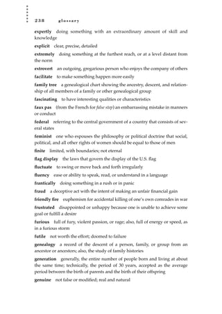 2 3 8 g l o s s a r y
expertly doing something with an extraordinary amount of skill and
knowledge
explicit clear, precise, detailed
extremely doing something at the furthest reach, or at a level distant from
the norm
extrovert an outgoing, gregarious person who enjoys the company of others
facilitate to make something happen more easily
family tree a genealogical chart showing the ancestry, descent, and relation-
ship of all members of a family or other genealogical group
fascinating to have interesting qualities or characteristics
faux pas (from the French for false step) an embarrassing mistake in manners
or conduct
federal referring to the central government of a country that consists of sev-
eral states
feminist one who espouses the philosophy or political doctrine that social,
political, and all other rights of women should be equal to those of men
ﬁnite limited, with boundaries; not eternal
ﬂag display the laws that govern the display of the U.S. ﬂag
ﬂuctuate to swing or move back and forth irregularly
ﬂuency ease or ability to speak, read, or understand in a language
frantically doing something in a rush or in panic
fraud a deceptive act with the intent of making an unfair ﬁnancial gain
friendly ﬁre euphemism for accidental killing of one’s own comrades in war
frustrated disappointed or unhappy because one is unable to achieve some
goal or fulﬁll a desire
furious full of fury, violent passion, or rage; also, full of energy or speed, as
in a furious storm
futile not worth the effort; doomed to failure
genealogy a record of the descent of a person, family, or group from an
ancestor or ancestors; also, the study of family histories
generation generally, the entire number of people born and living at about
the same time; technically, the period of 30 years, accepted as the average
period between the birth of parents and the birth of their offspring
genuine not false or modiﬁed; real and natural
JSBWord_05_183-248.qxd:JSB 12/18/08 3:26 PM Page 238
 