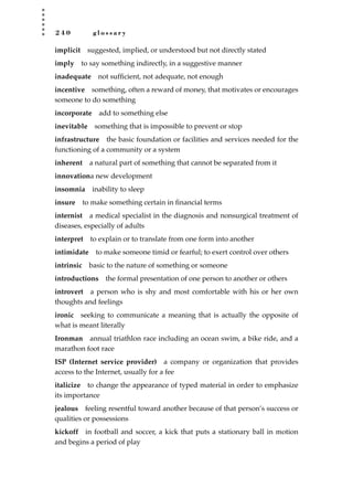 2 4 0 g l o s s a r y
implicit suggested, implied, or understood but not directly stated
imply to say something indirectly, in a suggestive manner
inadequate not sufﬁcient, not adequate, not enough
incentive something, often a reward of money, that motivates or encourages
someone to do something
incorporate add to something else
inevitable something that is impossible to prevent or stop
infrastructure the basic foundation or facilities and services needed for the
functioning of a community or a system
inherent a natural part of something that cannot be separated from it
innovationa new development
insomnia inability to sleep
insure to make something certain in ﬁnancial terms
internist a medical specialist in the diagnosis and nonsurgical treatment of
diseases, especially of adults
interpret to explain or to translate from one form into another
intimidate to make someone timid or fearful; to exert control over others
intrinsic basic to the nature of something or someone
introductions the formal presentation of one person to another or others
introvert a person who is shy and most comfortable with his or her own
thoughts and feelings
ironic seeking to communicate a meaning that is actually the opposite of
what is meant literally
Ironman annual triathlon race including an ocean swim, a bike ride, and a
marathon foot race
ISP (Internet service provider) a company or organization that provides
access to the Internet, usually for a fee
italicize to change the appearance of typed material in order to emphasize
its importance
jealous feeling resentful toward another because of that person’s success or
qualities or possessions
kickoff in football and soccer, a kick that puts a stationary ball in motion
and begins a period of play
JSBWord_05_183-248.qxd:JSB 12/18/08 3:26 PM Page 240
 