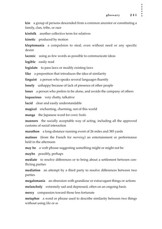 glossary 2 4 1
kin a group of persons descended from a common ancestor or constituting a
family, clan, tribe, or race
kinfolk another collective term for relatives
kinetic produced by motion
kleptomania a compulsion to steal, even without need or any specific
desire
laconic using as few words as possible to communicate ideas
legible easily read
legislate to pass laws or modify existing laws
like a preposition that introduces the idea of similarity
linguist a person who speaks several languages ﬂuently
lonely unhappy because of lack of presence of other people
loner a person who prefers to be alone, and avoids the company of others
loquacious very chatty, talkative
lucid clear and easily understandable
magical enchanting, charming, not of this world
manga the Japanese word for comic books
manners the socially acceptable way of acting, including all the approved
customs of social interaction
marathon a long-distance running event of 26 miles and 385 yards
matinee (from the French for morning) an entertainment or performance
held in the afternoon
may be a verb phrase suggesting something might or might not be
maybe possibly, perhaps
mediate to resolve differences or to bring about a settlement between con-
ﬂicting parties
mediation an attempt by a third party to resolve differences between two
parties
megalomania an obsession with grandiose or extravagant things or actions
melancholy extremely sad and depressed, often on an ongoing basis
mercy compassion toward those less fortunate
metaphor a word or phrase used to describe similarity between two things
without using like or as
JSBWord_05_183-248.qxd:JSB 12/18/08 3:26 PM Page 241
 