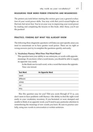why work on your vocabulary? 1 7
MEASURING YOUR WORD POWER STRENGTHS AND WEAKNESSES
The pretest you took before starting this section gave you a general evalua-
tion of your word power skills. You may wish that you’d scored higher on
that test, but never fear. You’re on your way to improving your word power
by reading and completing the lessons in this book. After those, you’ll ace
the posttest!
PRACTICE: FINDING OUT WHAT YOU ALREADY KNOW
The following three diagnostic questions will help you spot speciﬁc areas you
need to concentrate on to have greater word power. There are no right or
wrong answers; just try to complete the questions quickly and easily.
1. Vocabulary Fluency: What Does That Word Mean?
This question tests your ability to use antonyms, or words with opposite
meanings. If you know what a word means, you should be able to supply
its opposite very easily.
In the blank next to each word, write a word that means the opposite.
Time: one minute
Test Word An Opposite Word
sweet
different
asleep
run
easy
Was this question easy for you? Did you zoom through it? If so, you
don’t seem to have problems with ﬂuency—the ability to ﬁnd the right word
easily in your vocabulary inventory. If you hesitated, or were stumped and
unable to think of an opposite word, you’ll need to pay particular attention to
remembering the meanings of new words you learn. Be sure to practice care-
fully, using new words in conversation or written sentences.
JSBWord_01_1-62.qxd:JSB 12/18/08 2:48 PM Page 17
 