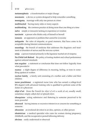 2 4 2 g l o s s a r y
metamorphosis a transformation or major change
mnemonic a device or system designed to help remember something
monogamy marriage with only one person at a time
multifaceted having many sides or many aspects
multitasking the common practice of doing more than one thing at a time
naïve simple or innocent; lacking in experience or wisdom
narcissist a person who thinks only of himself or herself
nemesis an opponent or problem that cannot be overcome
netiquette the rules of etiquette, or good manners, that have come to be
acceptable during Internet communications
neurology the branch of medicine that addresses the diagnosis and treat-
ment of disorders of nerves and the nervous system
ninja a person trained primarily in the Japanese martial art of ninjutsu
No Child Left Behind the policy of testing student and school performance
against national standards
non sequitur a statement or conclusion that does not follow logically from
what preceded it
nuance a slight degree of difference in meaning, feeling, or tone in some-
thing spoken or written
nuclear family a family unit consisting of a mother and a father and their
children
nurse practitioner a registered nurse (one who has earned a college-level
RN degree) with advanced training who is qualiﬁed to perform some of the
duties of a physician
objet d’art (from the French for object of art) a work of art, usually small;
sometimes simply called objet or (plural) objets
obsequious acting submissive and ﬂattering to someone perceived to be
more powerful
obsessed having intense or excessive interest in or concern for something or
someone
obsession an irrational devotion to an idea, opinion, or other person
obstetrician a medical specialist who cares for women during pregnancy,
childbirth, and the recuperative period following delivery
obvious easily understood or observed
JSBWord_05_183-248.qxd:JSB 12/18/08 3:26 PM Page 242
 