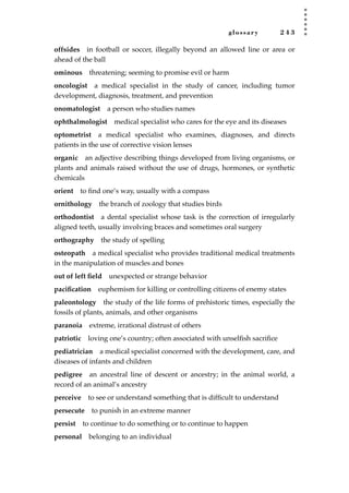 glossary 2 4 3
offsides in football or soccer, illegally beyond an allowed line or area or
ahead of the ball
ominous threatening; seeming to promise evil or harm
oncologist a medical specialist in the study of cancer, including tumor
development, diagnosis, treatment, and prevention
onomatologist a person who studies names
ophthalmologist medical specialist who cares for the eye and its diseases
optometrist a medical specialist who examines, diagnoses, and directs
patients in the use of corrective vision lenses
organic an adjective describing things developed from living organisms, or
plants and animals raised without the use of drugs, hormones, or synthetic
chemicals
orient to ﬁnd one’s way, usually with a compass
ornithology the branch of zoology that studies birds
orthodontist a dental specialist whose task is the correction of irregularly
aligned teeth, usually involving braces and sometimes oral surgery
orthography the study of spelling
osteopath a medical specialist who provides traditional medical treatments
in the manipulation of muscles and bones
out of left ﬁeld unexpected or strange behavior
paciﬁcation euphemism for killing or controlling citizens of enemy states
paleontology the study of the life forms of prehistoric times, especially the
fossils of plants, animals, and other organisms
paranoia extreme, irrational distrust of others
patriotic loving one’s country; often associated with unselﬁsh sacriﬁce
pediatrician a medical specialist concerned with the development, care, and
diseases of infants and children
pedigree an ancestral line of descent or ancestry; in the animal world, a
record of an animal’s ancestry
perceive to see or understand something that is difﬁcult to understand
persecute to punish in an extreme manner
persist to continue to do something or to continue to happen
personal belonging to an individual
JSBWord_05_183-248.qxd:JSB 12/18/08 3:26 PM Page 243
 