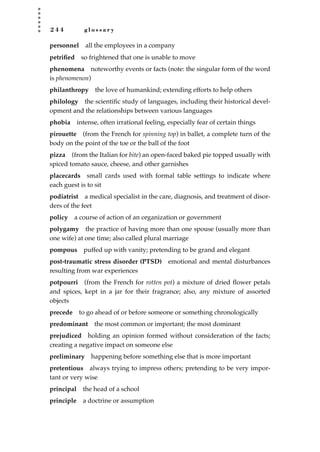 2 4 4 g l o s s a r y
personnel all the employees in a company
petriﬁed so frightened that one is unable to move
phenomena noteworthy events or facts (note: the singular form of the word
is phenomenon)
philanthropy the love of humankind; extending efforts to help others
philology the scientiﬁc study of languages, including their historical devel-
opment and the relationships between various languages
phobia intense, often irrational feeling, especially fear of certain things
pirouette (from the French for spinning top) in ballet, a complete turn of the
body on the point of the toe or the ball of the foot
pizza (from the Italian for bite) an open-faced baked pie topped usually with
spiced tomato sauce, cheese, and other garnishes
placecards small cards used with formal table settings to indicate where
each guest is to sit
podiatrist a medical specialist in the care, diagnosis, and treatment of disor-
ders of the feet
policy a course of action of an organization or government
polygamy the practice of having more than one spouse (usually more than
one wife) at one time; also called plural marriage
pompous puffed up with vanity; pretending to be grand and elegant
post-traumatic stress disorder (PTSD) emotional and mental disturbances
resulting from war experiences
potpourri (from the French for rotten pot) a mixture of dried ﬂower petals
and spices, kept in a jar for their fragrance; also, any mixture of assorted
objects
precede to go ahead of or before someone or something chronologically
predominant the most common or important; the most dominant
prejudiced holding an opinion formed without consideration of the facts;
creating a negative impact on someone else
preliminary happening before something else that is more important
pretentious always trying to impress others; pretending to be very impor-
tant or very wise
principal the head of a school
principle a doctrine or assumption
JSBWord_05_183-248.qxd:JSB 12/18/08 3:26 PM Page 244
 