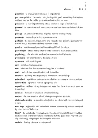 glossary 2 4 5
prioritize to arrange or do in order of importance
pro bono publico (from the Latin for the public good) something that is done
without pay, for the public good; often shortened to pro bono
procedure a way of performing a task; a series of steps to be followed
proceed to move forward; to advance or continue in an established direc-
tion
prodigy an unusually talented or gifted person, usually young
prosecute to take legal action against someone
protocol the customs, regulations, and etiquette that govern a particular sit-
uation; also, a document or treaty between states
prudent cautious and practical in making difﬁcult decisions
pseudonym a false name, often used by writers to mask their identity
psychology the scientiﬁc study of human and animal behavior
pyromania an uncontrollable desire to set ﬁres
quiescent still, restful, quiet
rare not often found; unusual
real adjective that describes something that is not false
really adverb that intensiﬁes the verb it modiﬁes
reconcile to bring back together; to reestablish a relationship
redundant repetitious, using more words than necessary to express an idea
referendum a popular vote on a proposed law
regardless without taking into account (note that there is no such word as
irregardless)
reluctant hesitant or uncertain about something
respect the core word on which all etiquette systems are built
rhetorical question a question asked solely for effect, with no expectation of
a reply
road rage aggressive and sometimes violent behavior by drivers annoyed
by other drivers’ behavior
RSVP the initials of a French phrase, répondez, s’il vous plaît (please reply) typ-
ically used on formal invitations to indicate that the guest must respond, usu-
ally in writing, accepting or declining the invitation
sadistic ﬁnding pleasure in being cruel
JSBWord_05_183-248.qxd:JSB 12/18/08 3:26 PM Page 245
 