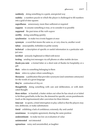 glossary 2 4 7
suddenly doing something in a quick, unexpected way
sudoku a numbers puzzle in which the player is challenged to ﬁll numbers
into a grid of nine squares
superﬂuous unnecessary; more than sufﬁcient or required
suppose to assume something is true, or to consider it as possible
supposed the past tense of the verb suppose
swiftly doing something quickly
synchronize to make two events happen at once
synonym a word that means the same as, or very close to, another word
taboo unacceptable, forbidden in polite society
technical a description of speciﬁc or useful information in a particular sub-
ject area
terriﬁed seriously frightened or ﬁlled with terror
texting sending text messages via cell phones or other mobile devices
thank-you note a formal letter or a short note of thanks for hospitality or a
gift
their refers to something belonging to them
there refers to a place where something is
thesaurus a publication that provides synonyms (and sometimes antonyms)
for the words of a given language
they’re contraction of they are
thoughtfully doing something with care and deliberation, or with dedi-
cated thought
three strikes in baseball, a batter strikes out when he has struck at or failed
to hit three good balls; in the law, the demand for speciﬁc, severe punishments
(such as life imprisonment) after conviction for three felonies
time-out in sports, a brief interruption in play called so that the players may
rest, deliberate, or make substitutions
timid exhibiting a lack of conﬁdence; extremely shy and careful
unanimous in complete agreement; sharing the same position
underestimate to make too low an evaluation of value
uninterested not interested
uproarious noisy and uncontrolled, as laughter
JSBWord_05_183-248.qxd:JSB 12/18/08 3:26 PM Page 247
 
