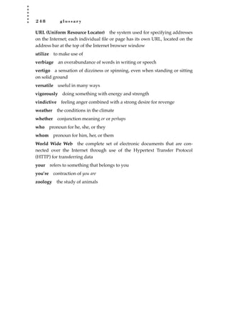 2 4 8 g l o s s a r y
URL (Uniform Resource Locator) the system used for specifying addresses
on the Internet; each individual ﬁle or page has its own URL, located on the
address bar at the top of the Internet browser window
utilize to make use of
verbiage an overabundance of words in writing or speech
vertigo a sensation of dizziness or spinning, even when standing or sitting
on solid ground
versatile useful in many ways
vigorously doing something with energy and strength
vindictive feeling anger combined with a strong desire for revenge
weather the conditions in the climate
whether conjunction meaning or or perhaps
who pronoun for he, she, or they
whom pronoun for him, her, or them
World Wide Web the complete set of electronic documents that are con-
nected over the Internet through use of the Hypertext Transfer Protocol
(HTTP) for transferring data
your refers to something that belongs to you
you’re contraction of you are
zoology the study of animals
JSBWord_05_183-248.qxd:JSB 12/18/08 3:26 PM Page 248
 