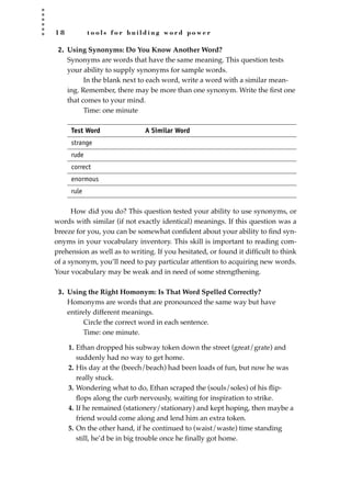 1 8 t o o l s f o r b u i l d i n g w o r d p o w e r
2. Using Synonyms: Do You Know Another Word?
Synonyms are words that have the same meaning. This question tests
your ability to supply synonyms for sample words.
In the blank next to each word, write a word with a similar mean-
ing. Remember, there may be more than one synonym. Write the ﬁrst one
that comes to your mind.
Time: one minute
Test Word A Similar Word
strange
rude
correct
enormous
rule
How did you do? This question tested your ability to use synonyms, or
words with similar (if not exactly identical) meanings. If this question was a
breeze for you, you can be somewhat conﬁdent about your ability to ﬁnd syn-
onyms in your vocabulary inventory. This skill is important to reading com-
prehension as well as to writing. If you hesitated, or found it difﬁcult to think
of a synonym, you’ll need to pay particular attention to acquiring new words.
Your vocabulary may be weak and in need of some strengthening.
3. Using the Right Homonym: Is That Word Spelled Correctly?
Homonyms are words that are pronounced the same way but have
entirely different meanings.
Circle the correct word in each sentence.
Time: one minute.
1. Ethan dropped his subway token down the street (great/grate) and
suddenly had no way to get home.
2. His day at the (beech/beach) had been loads of fun, but now he was
really stuck.
3. Wondering what to do, Ethan scraped the (souls/soles) of his ﬂip-
ﬂops along the curb nervously, waiting for inspiration to strike.
4. If he remained (stationery/stationary) and kept hoping, then maybe a
friend would come along and lend him an extra token.
5. On the other hand, if he continued to (waist/waste) time standing
still, he’d be in big trouble once he ﬁnally got home.
JSBWord_01_1-62.qxd:JSB 12/18/08 2:48 PM Page 18
 