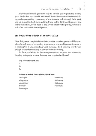 why work on your vocabulary? 1 9
If you found these questions easy to answer, you’re probably a fairly
good speller. But you can’t be too careful. Some of the most common test-tak-
ing and essay-writing errors occur when students rush through their work
and fail to double check their spelling. If you had to think hard to answer any
of these questions, you’ll need to pay special attention to spelling, which is a
skill often overlooked in word power.
SET YOUR WORD POWER LEARNING GOALS
Now that you’ve completed these brief practice exercises, you should have an
idea of which areas of vocabulary improvement you need to concentrate on. Is
it spelling? Is it understanding word meaning? Is it knowing words well
enough to use them casually in conversation and writing?
In the space below, list the areas you want to improve, and remember,
deciding to improve in more than one area is certainly allowed!
My Word Power Goals
1.
2.
3.
Lesson 1 Words You Should Now Know
antonym
diagnostic
enormous
ﬂuency
homonym
inventory
stationary
stationery
synonym
JSBWord_01_1-62.qxd:JSB 12/18/08 2:48 PM Page 19
 