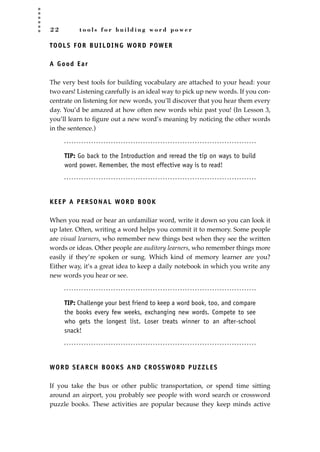 2 2 t o o l s f o r b u i l d i n g w o r d p o w e r
TOOLS FOR BUILDING WORD POWER
A Good Ear
The very best tools for building vocabulary are attached to your head: your
two ears! Listening carefully is an ideal way to pick up new words. If you con-
centrate on listening for new words, you’ll discover that you hear them every
day. You’d be amazed at how often new words whiz past you! (In Lesson 3,
you’ll learn to ﬁgure out a new word’s meaning by noticing the other words
in the sentence.)
TIP: Go back to the Introduction and reread the tip on ways to build
word power. Remember, the most effective way is to read!
KEEP A PERSONAL WORD BOOK
When you read or hear an unfamiliar word, write it down so you can look it
up later. Often, writing a word helps you commit it to memory. Some people
are visual learners, who remember new things best when they see the written
words or ideas. Other people are auditory learners, who remember things more
easily if they’re spoken or sung. Which kind of memory learner are you?
Either way, it’s a great idea to keep a daily notebook in which you write any
new words you hear or see.
TIP: Challenge your best friend to keep a word book, too, and compare
the books every few weeks, exchanging new words. Compete to see
who gets the longest list. Loser treats winner to an after-school
snack!
WORD SEARCH BOOKS AND CROSSWORD PUZZLES
If you take the bus or other public transportation, or spend time sitting
around an airport, you probably see people with word search or crossword
puzzle books. These activities are popular because they keep minds active
JSBWord_01_1-62.qxd:JSB 12/18/08 2:48 PM Page 22
 