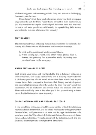 tools and techniques for learning new words 2 3
while teaching new and interesting words. They also provide a challenging,
fun way to pass the time.
If you haven’t tried these kinds of puzzles, check your local newspaper
or go online to look for them. Puzzle books are sold in most bookstores, so
you may want one to keep in your backpack for down time. You may well
become a real word puzzle fan, which could be a good thing. Who knows,
you just might turn into a famous writer someday!
DICTIONARIES
This may seem obvious, or boring, but don’t underestimate the value of a dic-
tionary. You should make it a habit to use a dictionary in two ways.
1. Look up the meanings of words you don’t know.
2. While looking up a word, note other words printed near it.
Browse, and you may ﬁnd some other, really fascinating ones
you don’t know on the same page!
WHICH DICTIONARY IS BEST?
Look around your home, and you’ll probably ﬁnd a dictionary sitting on a
shelf somewhere. This can be an invaluable tool in building your vocabulary.
A dictionary provides a lot of useful information about words: how to pro-
nounce them, their grammatical functions, their history and development,
and any multiple meanings of words. Most of the time, you won’t use all this
information, but its usefulness and overall value will increase with time.
There will most likely come a day when you‘ll ﬁnd yourself using a dictio-
nary’s detailed information more frequently.
ONLINE DICTIONARIES AND VOCABULARY TOOLS
If you spend time online, you should become familiar with all the dictionary
help available on the Internet. Use the online resources by typing the word in
the search box, or if you want to be more speciﬁc, type in deﬁnition + the
word you want. You’ll be offered deﬁnitions of that word from several dictio-
naries and encyclopedias. Typically, along with the deﬁnition, you’ll ﬁnd lists
of or links to antonyms and synonyms from a thesaurus.
JSBWord_01_1-62.qxd:JSB 12/18/08 2:48 PM Page 23
 